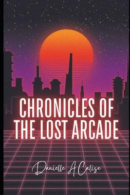 Chronicles of the Lost Arcade - Danielle A Calise - cover