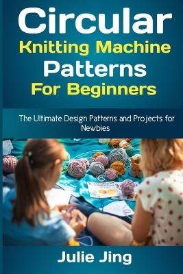 Circular Knitting Machine Patterns for Beginners: The Ultimate Design Patterns and Projects for Newbies - Julie Jing - cover