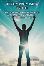 The Uncompromising Truth: You Are Made For More & To Always Live Victorious Through Christ