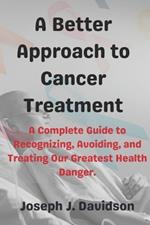 A Better Approach to Cancer Treatment: A Complete Guide to Recognizing, Avoiding, and Treating Our Greatest Health Danger