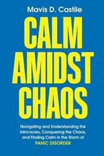 Calm Amidst Chaos: Navigating and Understanding the Intricacies, Conquering the Chaos, and Finding Calm in the Storm of Panic Disorder
