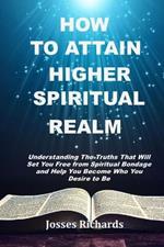 How to Attain Higher Spiritual Realm: Understanding The Truths That Will Set You Free from Spiritual Bondage and Help You Become Who You Desire to Be