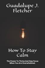How To Stay Calm: The Power To Thrive And Stay Focus When You Are Overwhelmed.