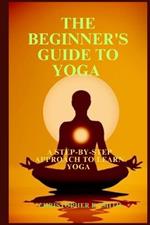 The Beginner's Guide to Yoga: A Step-By-Step Approach to Learn Yoga