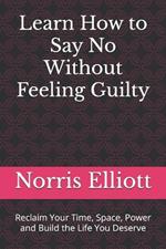 Learn How to Say No Without Feeling Guilty: Reclaim Your Time, Space, Power and Build the Life You Deserve