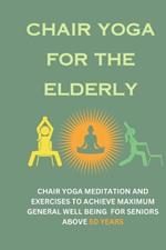 Chair Yoga for the Elderly: Chair Yoga Meditation and Exercises to Achieve Maximum General Well Being for Seniors Above 50 Years