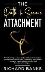 The Path to Secure Attachment: Transforming Anxious and Avoidant Patterns into Secure Relationships, and Leveraging Attachment Theory for Healthy Relationships and Emotional Intelligence