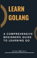 Learn Golang: A Comprehensive Beginners Guide to Learning Go