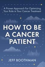 How To Be A Cancer Patient: A Proven approach for Optimizing Your Role in Your Cancer Treatment