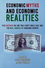 Economic Myths and Economic Realities: Five Mistakes We Are Told Every Single Day, and the Real Sources of Economic Growth