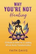 Why You're Not Healing: 10 Radical Shifts for a Lasting Whole Body Transformation