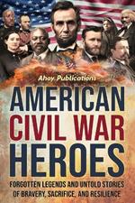 American Civil War Heroes: Forgotten Legends and Untold Stories of Bravery, Sacrifice, and Resilience