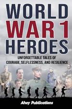 World War 1 Heroes: Unforgettable Tales of Courage, Selflessness, and Resilience