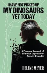 I Have Not Picked Up My Dinosaurs Yet Today: A Personal Account of Life with Depression-Anxiety Disorder