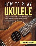 How to Play Ukulele (Large Print Edition): A Beginner's Guide to Learn About the Ukulele, Reading Music, Chords, & Much More