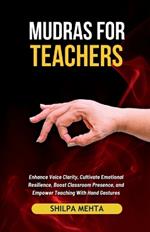 Mudras For Teachers: Enhance Voice Clarity, Cultivate Emotional Resilience, Boost Classroom Presence, and Empower Teaching With Hand Gestures