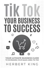 Tik Tok Your Business to Success: Your Ultimate Business Guide to Increasing Your Sales Using Tik Tok