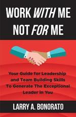 Work with Me Not for Me: Your Guide for Leadership and Team Building Skills to Generate the Exceptional Leader in You