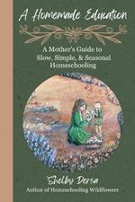 A Homemade Education: A Mother's Guide to Slow, Simple, & Seasonal Homeschooling