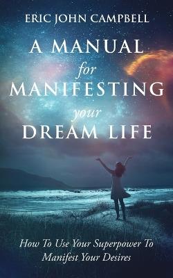 A Manual For Manifesting Your Dream Life: How To Use Your Superpower To Manifest Your Desires - Eric John Campbell - cover