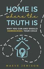 Home Is Where The Truth Is: Why You Can and Should Homeschool Your Child
