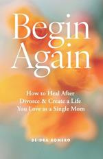 Begin Again: How to Heal After Divorce & Create a Life You Love as a Single Mom