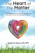 The Heart of the Matter: A Compassionate Approach to Transforming Behaviors in Foster and Adopted Children