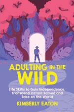 Adulting in the Wild: Life Skills to Gain Independence, Transcend Instant Ramen, and Take on the World: Life Skills to Gain Independence