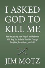 I Asked God to Kill Me: How My Journey from Despair and Addiction Will Help You Optimize Your Life through Discipline, Consistency, and Faith